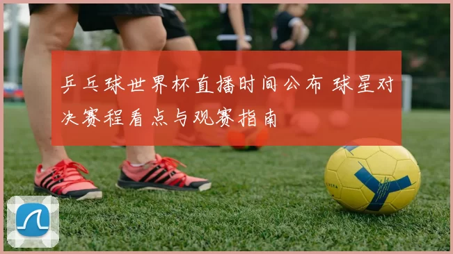 乒乓球世界杯直播时间公布 球星对决赛程看点与观赛指南