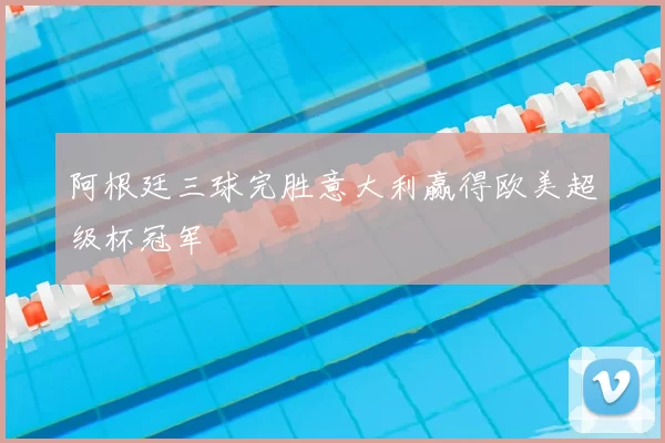 阿根廷三球完胜意大利赢得欧美超级杯冠军