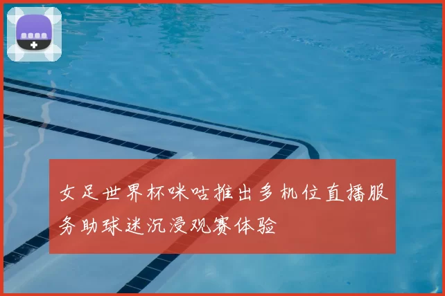 女足世界杯咪咕推出多机位直播服务助球迷沉浸观赛体验