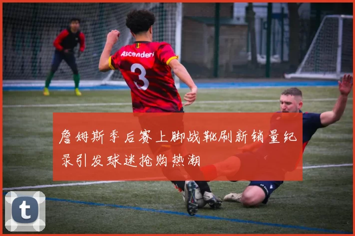 詹姆斯季后赛上脚战靴刷新销量纪录引发球迷抢购热潮