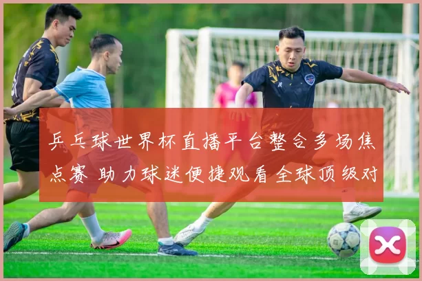 乒乓球世界杯直播平台整合多场焦点赛 助力球迷便捷观看全球顶级对决