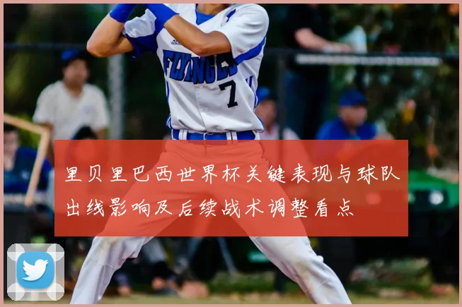 里贝里巴西世界杯关键表现与球队出线影响及后续战术调整看点