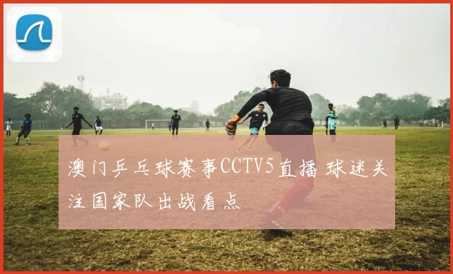 澳门乒乓球赛事CCTV5直播 球迷关注国家队出战看点