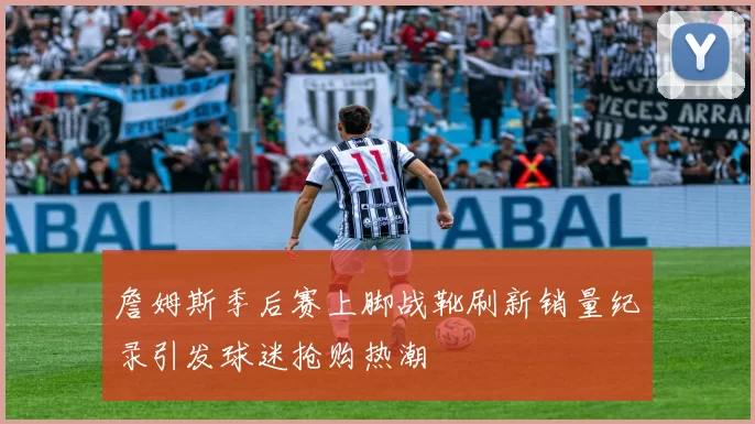 詹姆斯季后赛上脚战靴刷新销量纪录引发球迷抢购热潮