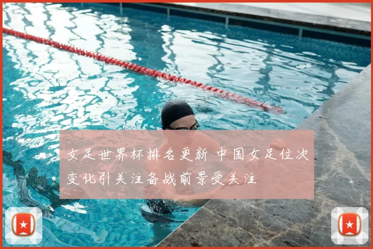 女足世界杯排名更新 中国女足位次变化引关注备战前景受关注