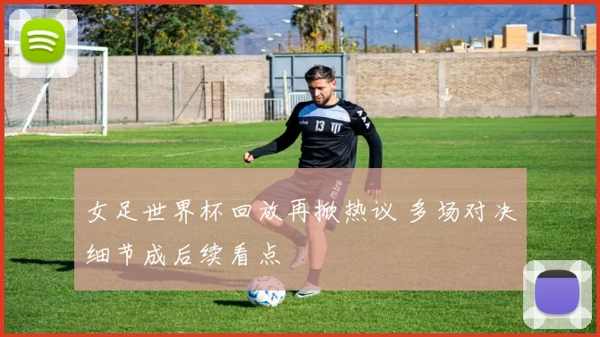女足世界杯回放再掀热议 多场对决细节成后续看点