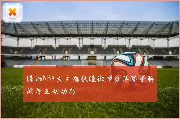 腾讯NBA女主播秋瞳微博分享赛事解读与互动动态