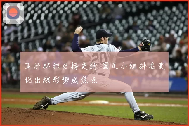 亚洲杯积分榜更新 国足小组排名变化出线形势成焦点