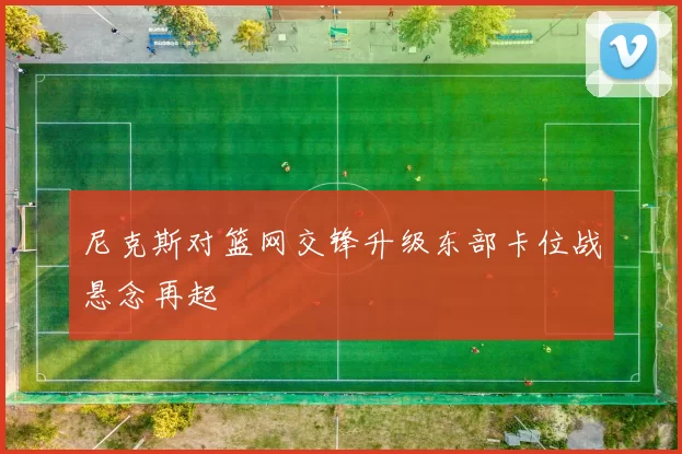 尼克斯对篮网交锋升级东部卡位战悬念再起