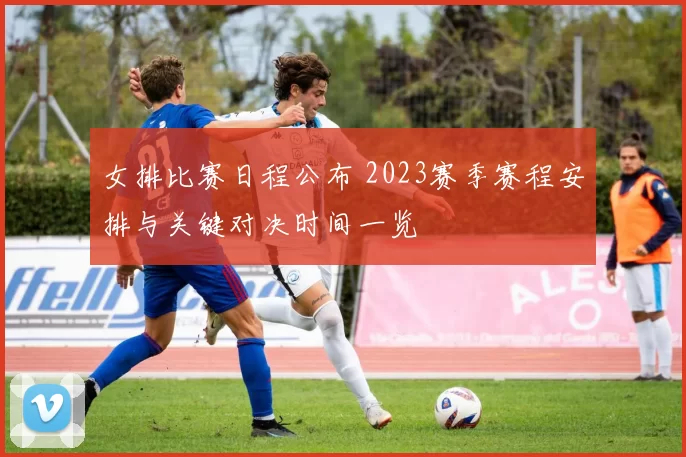 女排比赛日程公布 2023赛季赛程安排与关键对决时间一览