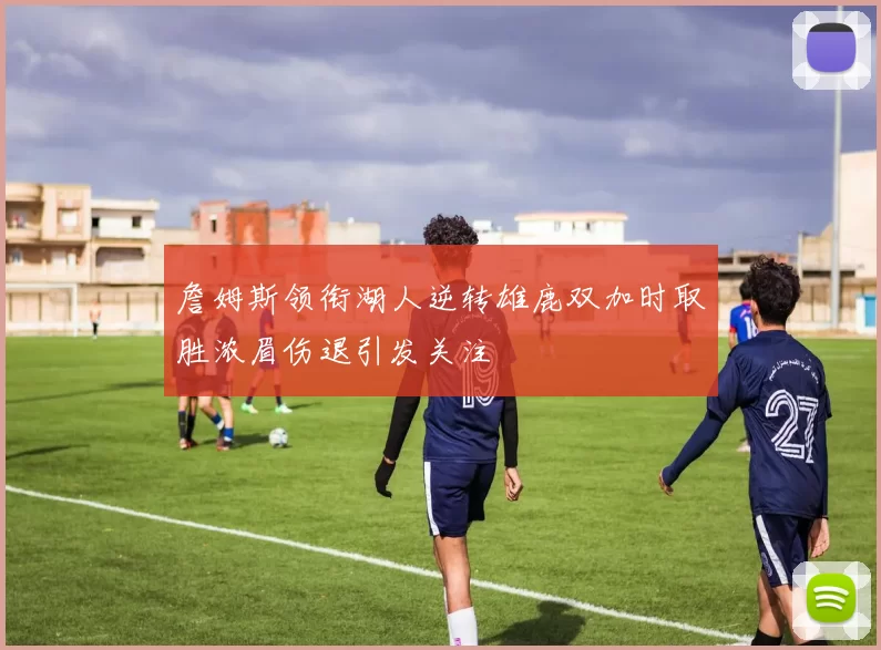 詹姆斯领衔湖人逆转雄鹿双加时取胜浓眉伤退引发关注