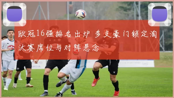 欧冠16强排名出炉 多支豪门锁定淘汰赛席位与对阵悬念