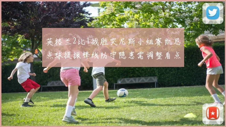 英格兰2比1战胜突尼斯小组赛凯恩点球提振锋线防守隐患需调整看点