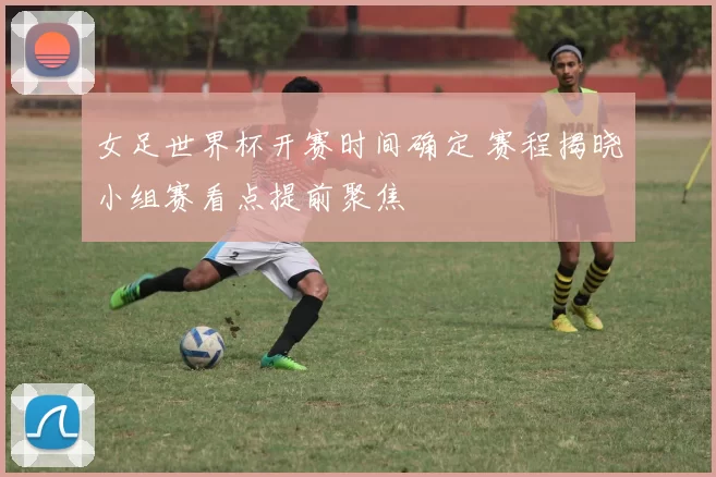 女足世界杯开赛时间确定 赛程揭晓小组赛看点提前聚焦