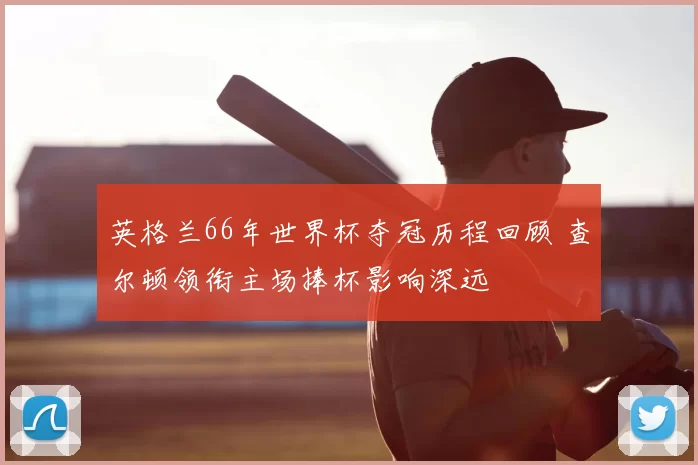 英格兰66年世界杯夺冠历程回顾 查尔顿领衔主场捧杯影响深远