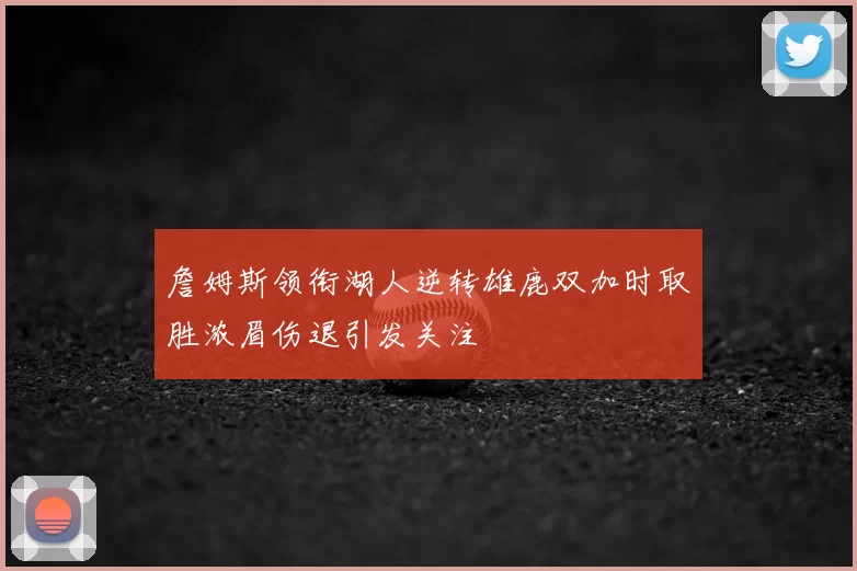 詹姆斯领衔湖人逆转雄鹿双加时取胜浓眉伤退引发关注