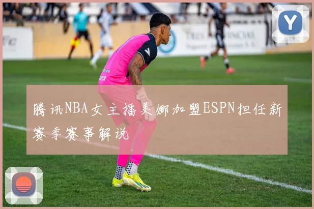 腾讯NBA女主播美娜加盟ESPN担任新赛季赛事解说