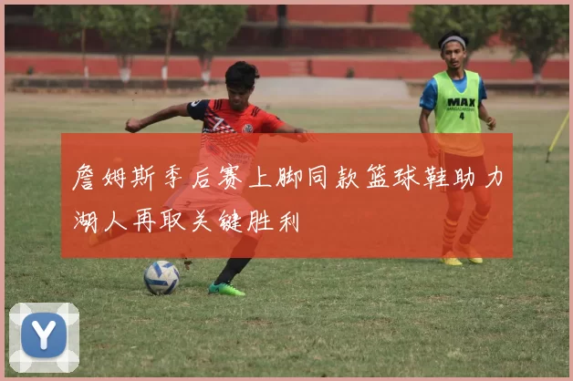 詹姆斯季后赛上脚同款篮球鞋助力湖人再取关键胜利