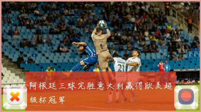 阿根廷三球完胜意大利赢得欧美超级杯冠军