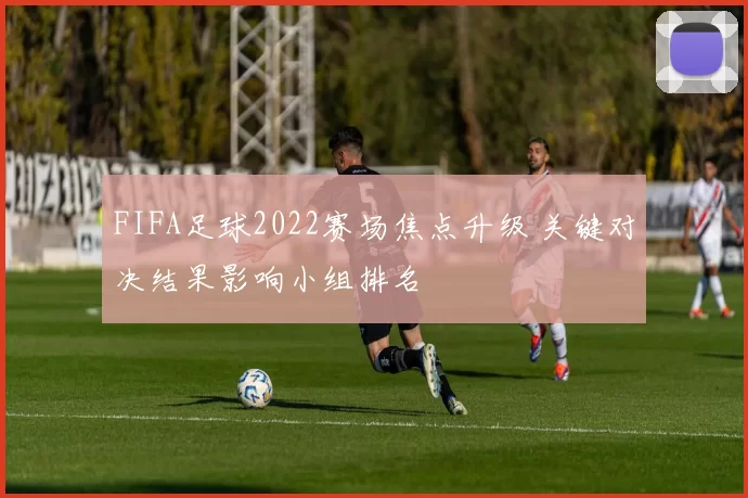 FIFA足球2022赛场焦点升级 关键对决结果影响小组排名