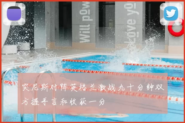 突尼斯对阵英格兰激战九十分钟双方握手言和收获一分