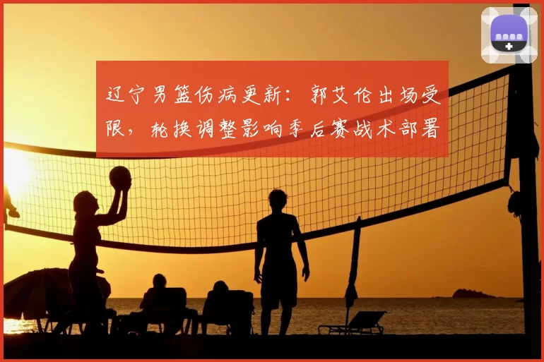 辽宁男篮伤病更新:郭艾伦出场受限,轮换调整影响季后赛战术部署
