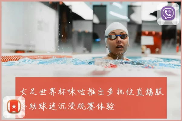 女足世界杯咪咕推出多机位直播服务助球迷沉浸观赛体验