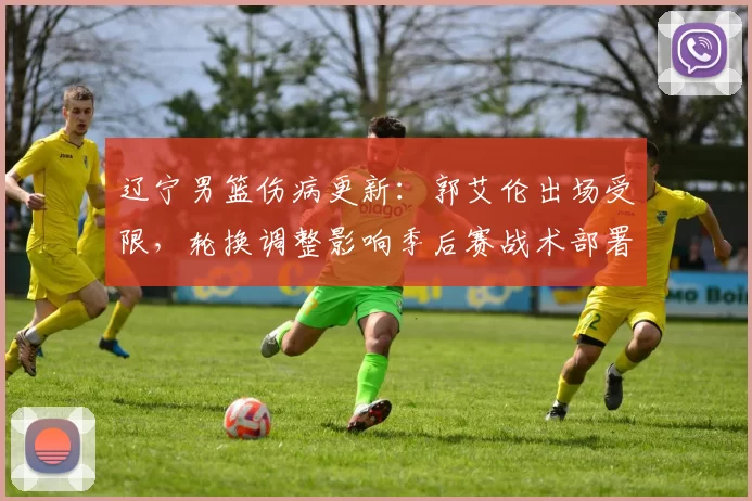 辽宁男篮伤病更新:郭艾伦出场受限,轮换调整影响季后赛战术部署