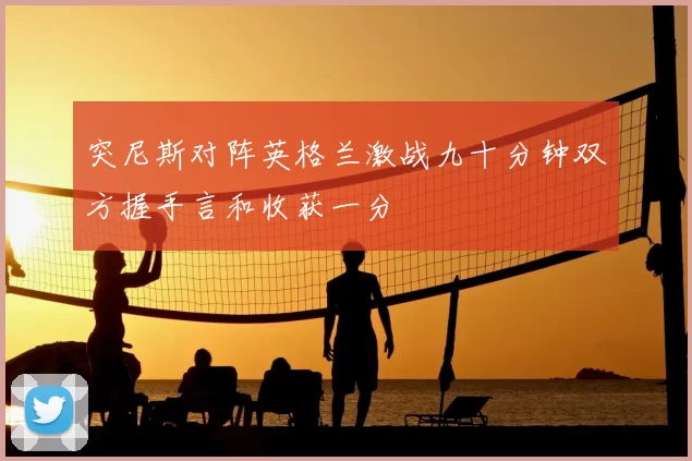 突尼斯对阵英格兰激战九十分钟双方握手言和收获一分