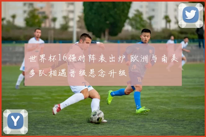 世界杯16强对阵表出炉 欧洲与南美多队相遇晋级悬念升级