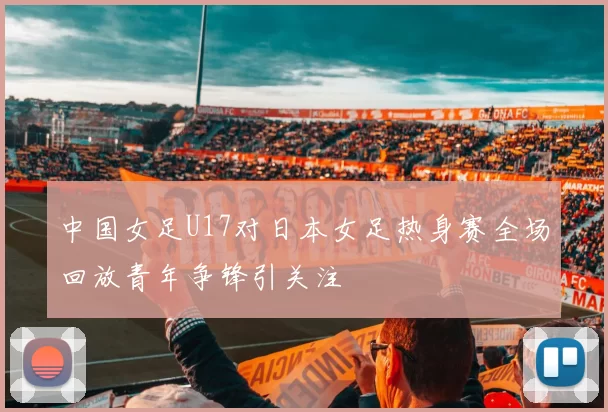 中国女足U17对日本女足热身赛全场回放青年争锋引关注