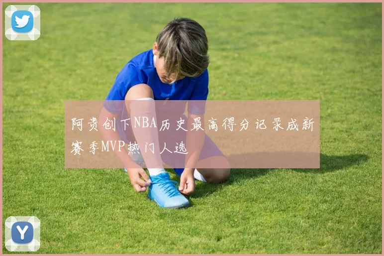 阿贵创下NBA历史最高得分记录成新赛季MVP热门人选