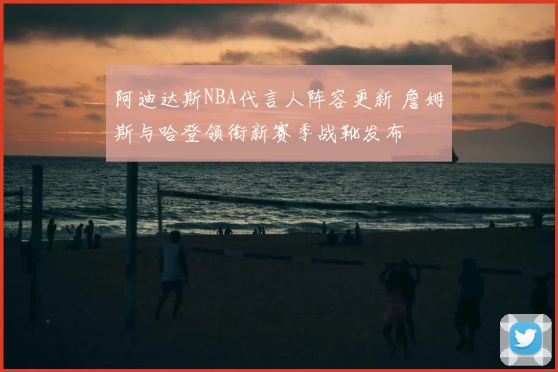 阿迪达斯NBA代言人阵容更新 詹姆斯与哈登领衔新赛季战靴发布