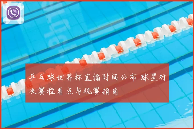 乒乓球世界杯直播时间公布 球星对决赛程看点与观赛指南