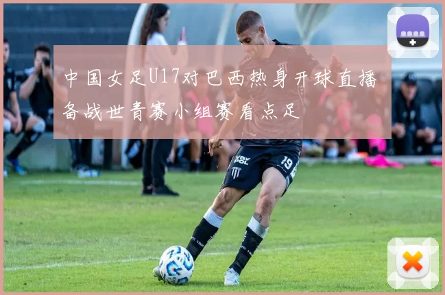 中国女足U17对巴西热身开球直播 备战世青赛小组赛看点足