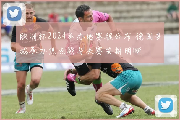 欧洲杯2024举办地赛程公布 德国多城承办焦点战与决赛安排明晰
